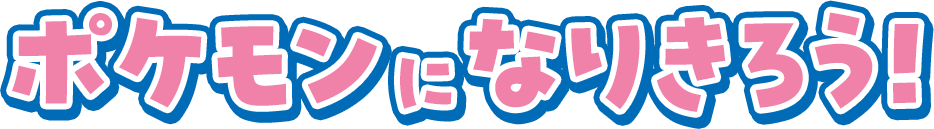 ポケモンになりきろう！